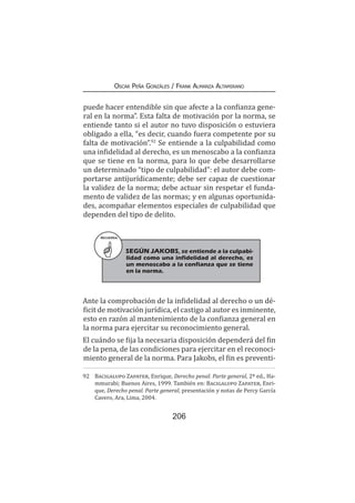 206
Oscar Peña Gonzáles / Frank Almanza Altamirano
puede hacer entendible sin que afecte a la confianza gene-
ral en la norma”. Esta falta de motivación por la norma, se
entiende tanto si el autor no tuvo disposición o estuviera
obligado a ella, “es decir, cuando fuera competente por su
falta de motivación”.92
Se entiende a la culpabilidad como
una infidelidad al derecho, es un menoscabo a la confianza
que se tiene en la norma, para lo que debe desarrollarse
un determinado “tipo de culpabilidad”: el autor debe com-
portarse antijurídicamente; debe ser capaz de cuestionar
la validez de la norma; debe actuar sin respetar el funda-
mento de validez de las normas; y en algunas oportunida-
des, acompañar elementos especiales de culpabilidad que
dependen del tipo de delito.
Ante la comprobación de la infidelidad al derecho o un dé-
ficit de motivación jurídica, el castigo al autor es inminente,
esto en razón al mantenimiento de la confianza general en
la norma para ejercitar su reconocimiento general.
El cuándo se fija la necesaria disposición dependerá del fin
de la pena, de las condiciones para ejercitar en el reconoci-
miento general de la norma. Para Jakobs, el fin es preventi-
92	 Bacigalupo Zapater, Enrique, Derecho penal. Parte general, 2ª ed., Ha-
mmurabi; Buenos Aires, 1999. También en: Bacigalupo Zapater, Enri-
que, Derecho penal. Parte general, presentación y notas de Percy García
Cavero, Ara, Lima, 2004.
RECUERDA
SEGÚN JAKOBS, se entiende a la culpabi-
lidad como una infidelidad al derecho, es
un menoscabo a la confianza que se tiene
en la norma.
 
