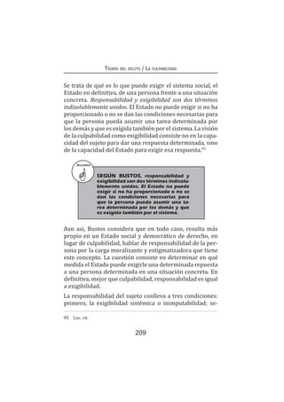 Teoría del delito / La culpabilidad
209
Se trata de qué es lo que puede exigir el sistema social, el
Estado en definitiva, de una persona frente a una situación
concreta. Responsabilidad y exigibilidad son dos términos
indisolublemente unidos. El Estado no puede exigir si no ha
proporcionado o no se dan las condiciones necesarias para
que la persona pueda asumir una tarea determinada por
los demás y que es exigida también por el sistema. La visión
de la culpabilidad como exigibilidad consiste no en la capa-
cidad del sujeto para dar una respuesta determinada, sino
de la capacidad del Estado para exigir esa respuesta.95
Aun así, Bustos considera que en todo caso, resulta más
propio en un Estado social y democrático de derecho, en
lugar de culpabilidad, hablar de responsabilidad de la per-
sona por la carga moralizante y estigmatizadora que tiene
este concepto. La cuestión consiste en determinar en qué
medida el Estado puede exigirle una determinada repuesta
a una persona determinada en una situación concreta. En
definitiva, mejor que culpabilidad, responsabilidad es igual
a exigibilidad.
La responsabilidad del sujeto conlleva a tres condiciones:
primero, la exigibilidad sistémica o inimputabilidad; se-
95	 Loc. cit.
RECUERDA
SEGÚN BUSTOS, responsabilidad y
exigibilidad son dos términos indisolu-
blemente unidos. El Estado no puede
exigir si no ha proporcionado o no se
dan las condiciones necesarias para
que la persona pueda asumir una ta-
rea determinada por los demás y que
es exigida también por el sistema.
 