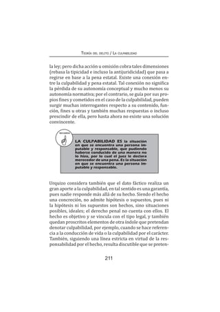 Teoría del delito / La culpabilidad
211
la ley; pero dicha acción u omisión cobra tales dimensiones
(rebasa la tipicidad e incluso la antijuridicidad) que pasa a
regirse en base a la pena estatal. Existe una conexión en-
tre la culpabilidad y pena estatal. Tal conexión no significa
la pérdida de su autonomía conceptual y mucho menos su
autonomía normativa; por el contrario, se guía por sus pro-
pios fines y cometidos en el caso de la culpabilidad, pueden
surgir muchas interrogantes respecto a su contenido, fun-
ción, fines u otras y también muchas respuestas o incluso
prescindir de ella, pero hasta ahora no existe una solución
convincente.
Urquizo considera también que el dato fáctico realiza un
gran aporte a la culpabilidad, en tal sentido es una garantía,
pues nadie responde más allá de su hecho. Siendo el hecho
una concreción, no admite hipótesis o supuestos, pues ni
la hipótesis ni los supuestos son hechos, sino situaciones
posibles, ideales; el derecho penal no cuenta con ellos. El
hecho es objetivo y se vincula con el tipo legal, y también
quedan proscritos elementos de otra índole que pretendan
denotar culpabilidad, por ejemplo, cuando se hace referen-
cia a la conducción de vida o la culpabilidad por el carácter.
También, siguiendo una línea estricta en virtud de la res-
ponsabilidad por el hecho, resulta discutible que se preten-
RECUERDA
LA CULPABILIDAD ES la situación
en que se encuentra una persona im-
putable y responsable, que pudiendo
haberse conducido de una manera no
lo hizo, por lo cual el juez le declara
merecedor de una pena. Es la situación
en que se encuentra una persona im-
putable y responsable.
 