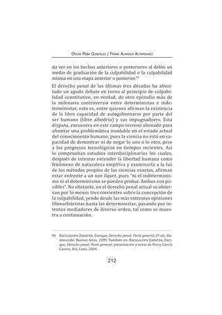 212
Oscar Peña Gonzáles / Frank Almanza Altamirano
da ver en los hechos anteriores o posteriores al delito un
medio de graduación de la culpabilidad o la culpabilidad
misma en una etapa anterior o posterior.96
El derecho penal de las últimas tres décadas ha afron-
tado un agudo debate en torno al principio de culpabi-
lidad constitutivo, en verdad, de otro episodio más de
la milenaria controversia entre deterministas e inde-
terministas, esto es, entre quienes afirman la existencia
de la libre capacidad de autogobernarse por parte del
ser humano (libre albedrío) y sus impugnadores. Esta
disputa, encuentra en este campo terreno abonado para
afrontar una problemática insoluble en el estado actual
del conocimiento humano, pues la ciencia no está en ca-
pacidad de demostrar ni de negar lo uno o lo otro, pese
a los progresos tecnológicos en tiempos recientes. Así
lo comprueban estudios interdisciplinarios los cuales,
después de intentar entender la libertad humana como
fenómeno de naturaleza empírica y examinarla a la luz
de los métodos propios de las ciencias exactas, afirman
estar enfrente a un non liquet, pues “ni el indeterminis-
mo ni el determinismo se pueden probar. Ambos son po-
sibles”. No obstante, en el derecho penal actual se obser-
van por lo menos tres corrientes sobre la concepción de
la culpabilidad, yendo desde las más extremas opiniones
librearbitristas hasta las deterministas, pasando por in-
tentos mediadores de diverso orden, tal como se mues-
tra a continuación.
96	 Bacigalupo Zapater, Enrique, Derecho penal. Parte general, 2ª ed., Ha-
mmurabi; Buenos Aires, 1999. También en: Bacigalupo Zapater, Enri-
que, Derecho penal. Parte general, presentación y notas de Percy García
Cavero, Ara, Lima, 2004.
 