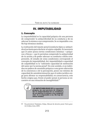 Teoría del delito / La culpabilidad
213
IV. IMPUTABILIDAD
1. Concepto
La imputabilidad es la capacidad psíquica de una persona
de comprender la antijuridicidad de su conducta y de no
adecuar la misma a esa comprensión. Se es imputable o no.
No hay términos medios.
La realización del injusto penal (conducta típica y antijurí-
dica) no basta para declarar al sujeto culpable. Es necesario
que el autor posea ciertas condiciones mínimas —psíqui-
cas y físicas— que le permitan comprende la antijuricidad
de su acción y de poder adecuar su conducta a dicha com-
prensión. Al estudio de estas condiciones corresponde el
concepto de imputabilidad. Así, imputabilidad o capacidad
de culpabilidad es la “suficiente capacidad de motivación
del autor por la norma penal”. En este sentido, si un indivi-
duo no padece de anomalía psíquica o una grave alteración
de la conciencia o de la percepción, posee ese mínimo de
capacidad de autodeterminación que el orden jurídico exi-
ge para afirmar su responsabilidad, en consecuencia, este
hecho origina que, frente al poder penal, la persona se en-
cuentre en una situación de inexigibilidad.97
97	 Villavicencio Terreros, Felipe, Manual de derecho penal. Parte gene-
ral, Grijley, Lima, 2005.
RECUERDA
LA IMPUTABILIDAD ES la capacidad
psíquica de una persona de compren-
der la antijuridicidad de su conducta y
de no adecuar la misma a esa compren-
sión. Se es imputable o no. No hay tér-
minos medios.
 