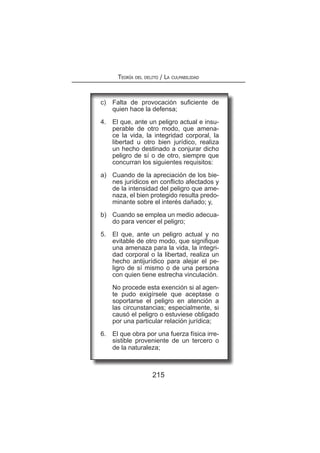 Teoría del delito / La culpabilidad
215
c)	 Falta de provocación suficiente de
quien hace la defensa;
4.	 El que, ante un peligro actual e insu-
perable de otro modo, que amena-
ce la vida, la integridad corporal, la
libertad u otro bien jurídico, realiza
un hecho destinado a conjurar dicho
peligro de sí o de otro, siempre que
concurran los siguientes requisitos:
a)	 Cuando de la apreciación de los bie-
nes jurídicos en conflicto afectados y
de la intensidad del peligro que ame-
naza, el bien protegido resulta predo-
minante sobre el interés dañado; y,
b)	 Cuando se emplea un medio adecua-
do para vencer el peligro;
5.	 El que, ante un peligro actual y no
evitable de otro modo, que signifique
una amenaza para la vida, la integri-
dad corporal o la libertad, realiza un
hecho antijurídico para alejar el pe-
ligro de sí mismo o de una persona
con quien tiene estrecha vinculación.
	 No procede esta exención si al agen-
te pudo exigírsele que aceptase o
soportarse el peligro en atención a
las circunstancias; especialmente, si
causó el peligro o estuviese obligado
por una particular relación jurídica;
6.	 El que obra por una fuerza física irre-
sistible proveniente de un tercero o
de la naturaleza;
 