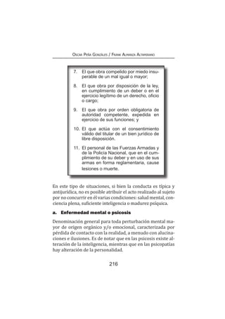 216
Oscar Peña Gonzáles / Frank Almanza Altamirano
En este tipo de situaciones, si bien la conducta es típica y
antijurídica, no es posible atribuir el acto realizado al sujeto
por no concurrir en él varias condiciones: salud mental, con-
ciencia plena, suficiente inteligencia o madurez psíquica.
a.	 Enfermedad mental o psicosis
Denominación general para toda perturbación mental ma-
yor de origen orgánico y/o emocional, caracterizada por
pérdida de contacto con la realidad, a menudo con alucina-
ciones e ilusiones. Es de notar que en las psicosis existe al-
teración de la inteligencia, mientras que en las psicopatías
hay alteración de la personalidad.
7. 	 El que obra compelido por miedo insu-
perable de un mal igual o mayor;
8. 	 El que obra por disposición de la ley,
en cumplimiento de un deber o en el
ejercicio legítimo de un derecho, oficio
o cargo;
9. 	 El que obra por orden obligatoria de
autoridad competente, expedida en
ejercicio de sus funciones; y
10. 	El que actúa con el consentimiento
válido del titular de un bien jurídico de
libre disposición.
11. 	El personal de las Fuerzas Armadas y
de la Policía Nacional, que en el cum-
plimiento de su deber y en uso de sus
armas en forma reglamentaria, cause
lesiones o muerte.
 