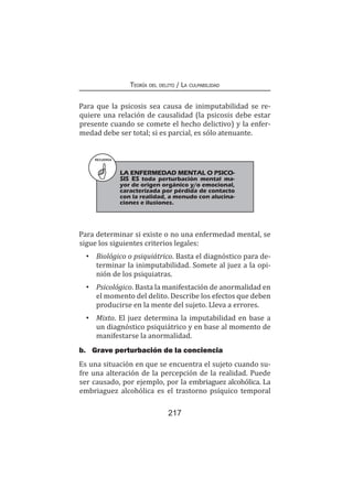 Teoría del delito / La culpabilidad
217
Para que la psicosis sea causa de inimputabilidad se re-
quiere una relación de causalidad (la psicosis debe estar
presente cuando se comete el hecho delictivo) y la enfer-
medad debe ser total; si es parcial, es sólo atenuante.
RECUERDA
LA ENFERMEDAD MENTAL O PSICO-
SIS ES toda perturbación mental ma-
yor de origen orgánico y/o emocional,
caracterizada por pérdida de contacto
con la realidad, a menudo con alucina-
ciones e ilusiones.
Para determinar si existe o no una enfermedad mental, se
sigue los siguientes criterios legales:
•	 Biológico o psiquiátrico. Basta el diagnóstico para de-
terminar la inimputabilidad. Somete al juez a la opi-
nión de los psiquiatras.
•	Psicológico. Basta la manifestación de anormalidad en
el momento del delito. Describe los efectos que deben
producirse en la mente del sujeto. Lleva a errores.
•	Mixto. El juez determina la imputabilidad en base a
un diagnóstico psiquiátrico y en base al momento de
manifestarse la anormalidad.
b.	 Grave perturbación de la conciencia
Es una situación en que se encuentra el sujeto cuando su-
fre una alteración de la percepción de la realidad. Puede
ser causado, por ejemplo, por la embriaguez alcohólica. La
embriaguez alcohólica es el trastorno psíquico temporal
 