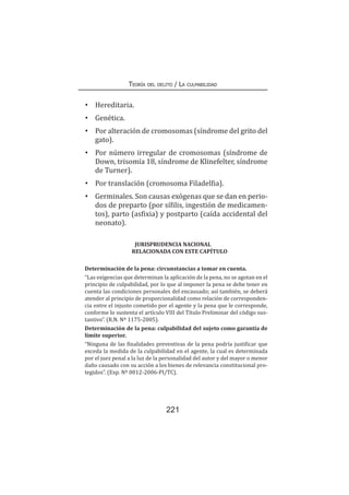 Teoría del delito / La culpabilidad
221
•	 Hereditaria.
•	 Genética.
•	 Por alteración de cromosomas (síndrome del grito del
gato).
•	 Por número irregular de cromosomas (síndrome de
Down, trisomía 18, síndrome de Klinefelter, síndrome
de Turner).
•	 Por translación (cromosoma Filadelfia).
•	 Germinales. Son causas exógenas que se dan en perio-
dos de preparto (por sífilis, ingestión de medicamen-
tos), parto (asfixia) y postparto (caída accidental del
neonato).
JURISPRUDENCIA NACIONAL
RELACIONADA CON ESTE CAPÍTULO
Determinación de la pena: circunstancias a tomar en cuenta.
“Las exigencias que determinan la aplicación de la pena, no se agotan en el
principio de culpabilidad, por lo que al imponer la pena se debe tener en
cuenta las condiciones personales del encausado; así también, se deberá
atender al principio de proporcionalidad como relación de corresponden-
cia entre el injusto cometido por el agente y la pena que le corresponde,
conforme lo sustenta el artículo VIII del Título Preliminar del código sus-
tantivo”. (R.N. Nº 1175-2005).
Determinación de la pena: culpabilidad del sujeto como garantía de
límite superior.
“Ninguna de las finalidades preventivas de la pena podría justificar que
exceda la medida de la culpabilidad en el agente, la cual es determinada
por el juez penal a la luz de la personalidad del autor y del mayor o menor
daño causado con su acción a los bienes de relevancia constitucional pro-
tegidos”. (Exp. Nº 0012-2006-PI/TC).
 