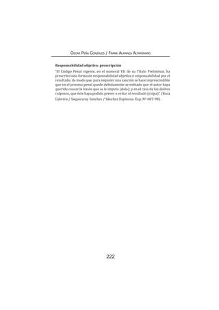 222
Oscar Peña Gonzáles / Frank Almanza Altamirano
Responsabilidad objetiva: proscripción
“El Código Penal vigente, en el numeral VII de su Título Preliminar, ha
proscrito toda forma de responsabilidad objetiva o responsabilidad por el
resultado; de modo que, para imponer una sanción se hace imprescindible
que en el proceso penal quede debidamente acreditado que el autor haya
querido causar la lesión que se le imputa (dolo); y en el caso de los delitos
culposos, que éste haya podido prever o evitar el resultado (culpa)”. (Baca
Cabrera / Saquicuray Sánchez / Sánchez Espinoza. Exp. Nº 607-98).
 