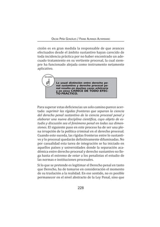 228
Oscar Peña Gonzáles / Frank Almanza Altamirano
cisión es en gran medida la responsable de que avances
efectuados desde el ámbito sustantivo hayan carecido de
toda incidencia práctica por no haber encontrado un ade-
cuado tratamiento en su vertiente procesal, la cual siem-
pre ha funcionado alejada como instrumento netamente
aplicativo.
RECUERDA
La usual distinción entre derecho pe-
nal sustantivo y derecho procesal pe-
nal resulta en muchos casos arbitraria
y en otros CARECE DE TODO EFEC-
TO PRÁCTICO.
Para superar estas deficiencias un solo camino parece acer-
tado: suprimir las rígidas fronteras que separan la ciencia
del derecho penal sustantivo de la ciencia procesal penal y
elaborar una nueva disciplina científica, cuyo objeto de es-
tudio y discusión sea el fenómeno penal en todas sus dimen-
siones. El siguiente paso en este proceso ha de ser una ple-
na irrupción de la política criminal en el derecho procesal.
Cuando esto suceda, las rígidas fronteras entre lo sustanti-
vo y lo procesal quedarán definitivamente difuminadas. No
por casualidad esta tarea de integración se ha iniciado en
aquellos países y universidades donde la separación aca-
démica entre derecho procesal y derecho sustantivo no lle-
ga hasta el extremo de vetar a los penalistas el estudio de
las normas e instituciones procesales.
Si lo que se pretende es legitimar el Derecho penal en tanto
que Derecho, ha de tomarse en consideración el momento
de su traslación a la realidad. En ese sentido, no es posible
permanecer en el nivel abstracto de la Ley Penal, sino que
 