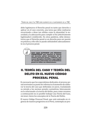 229
Teoría del caso / La TdD como elemento en el planteamiento de la TdC
debe legitimarse el Derecho penal en tanto que derecho a
aplicar en el caso concreto, una tarea que debe realizarse
recurriendo a ideas tan sólidas como la idoneidad, la ne-
cesidad y la adecuación para cumplir el fin (efectivamente
legitimador) establecido. En otras palabras, debe demos-
trarse que el Derecho penal es un derecho para ser puesto
en práctica y ello sólo se puede utilizándolo adecuadamen-
te en el proceso penal.
RECUERDA
HAY QUE SUPRIMIR LAS RÍGIDAS
FRONTERAS que separan la ciencia
del derecho penal sustantivo de la
ciencia procesal penal y elaborar una
nueva disciplina científica, cuyo objeto
de estudio y discusión sea el fenómeno
penal en todas sus dimensiones.
II. TEORÍA DEL CASO Y TEORÍA DEL
DELITO EN EL NUEVO CÓDIGO
PROCESAL PENAL
Es necesario que los especialistas dedicados al proceso pe-
nal reorienten su punto de referencia al momento de elabo-
rar la teoría del caso que defiendan en juicio, trasladando
su mirada a las normas penales sustantivas, básicamente
en lo relacionado a la teoría del delito, pues como veremos
a continuación no es posible trabajar una Teoría del Caso,
sin tener claros los conceptos de la Teoría del Delito.
El nuevo Código Procesal Penal, que está entrando en vi-
gencia de manera progresiva en el Perú, contempla un pro-
 
