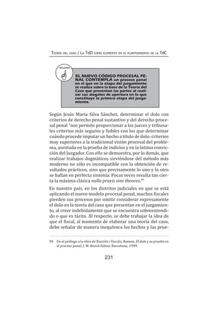 231
Teoría del caso / La TdD como elemento en el planteamiento de la TdC
Según Jesús María Silva Sánchez, determinar el dolo con
criterios de derecho penal sustantivo y del derecho proce-
sal penal “nos permite proporcionar a los jueces y tribuna-
les criterios más seguros y fiables con los que determinar
cuándo procede imputar un hecho a título de dolo: criterios
muy superiores a la tradicional visión procesal del proble-
ma, asentada en la prueba de indicios y en la íntima convic-
ción del Juzgador. Con ello se demuestra, por lo demás, que
realizar trabajos dogmáticos sirviéndose del método más
moderno no sólo es incompatible con la obtención de re-
sultados prácticos, sino que precisamente lo uno y lo otro
se hallan en perfecta sintonía. Pocas veces resulta tan cier-
ta la máxima clásica nulla praxis sine theoros.99
En nuestro país, en los distritos judiciales en que se está
aplicando el nuevo modelo procesal penal, muchos fiscales
pierden sus procesos por omitir considerar expresamente
el dolo en la teoría del caso que presentan en el juzgamien-
to, al creer indebidamente que se encuentra sobreentendi-
do o que es tácito. Al respecto, se debe trabajar la idea de
que el fiscal, al momento de elaborar una teoría del caso,
debe señalar de manera inequívoca los hechos y las prue-
99	 En el prólogo a la obra de Ragués i Vallès, Ramon, El dolo y su prueba en
el proceso penal, J. M. Bosch Editor, Barcelona, 1999.
RECUERDA
EL NUEVO CÓDIGO PROCESAL PE-
NAL CONTEMPLA un proceso penal
en el que en la etapa del juzgamiento
se realiza sobre la base de la Teoría del
Caso que presentan las partes al reali-
zar sus alegatos de apertura en lo que
constituye la primera etapa del juzga-
miento.
 