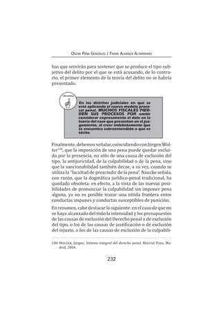 232
Oscar Peña Gonzáles / Frank Almanza Altamirano
bas que servirán para sostener que se produce el tipo sub-
jetivo del delito por el que se está acusando, de lo contra-
rio, el primer elemento de la teoría del delito no se habría
presentado.
Finalmente,debemosseñalar,coincidiendoconJürgenWol-
ter100
, que la imposición de una pena puede quedar exclui-
da por la presencia, no sólo de una causa de exclusión del
tipo, la antijuricidad, de la culpabilidad o de la pena, sino
que la sancionabilidad también decae, a su vez, cuando se
utiliza la “facultad de prescindir de la pena”. Naucke señala,
con razón, que la dogmática jurídico-penal tradicional, ha
quedado obsoleta: en efecto, a la vista de las nuevas posi-
bilidades de pronunciar la culpabilidad sin imponer pena
alguna, ya no es posible trazar una nítida frontera entre
conductas impunes y conductas susceptibles de punición.
En resumen, cabe destacar lo siguiente: en el caso de que no
se haya alcanzado del todo la intensidad y los presupuestos
de las causas de exclusión del Derecho penal o de exclusión
del tipo, o los de las causas de justificación o de exclusión
del injusto, o los de las causas de exclusión de la culpabili-
100	Walter, Jürgen, Sistema integral del derecho penal, Marcial Pons, Ma-
drid, 2004.
RECUERDA
En los distritos judiciales en que se
está aplicando el nuevo modelo proce-
sal penal, MUCHOS FISCALES PIER-
DEN SUS PROCESOS POR omitir
considerar expresamente el dolo en la
teoría del caso que presentan en el juz-
gamiento, al creer indebidamente que
se encuentra sobreentendido o que es
tácito.
 