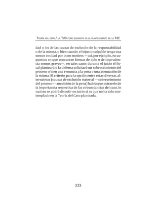 233
Teoría del caso / La TdD como elemento en el planteamiento de la TdC
dad o los de las causas de exclusión de la responsabilidad
o de la misma, o bien cuando el injusto culpable tenga una
menor entidad por otros motivos —así, por ejemplo, en su-
puestos en que concurran formas de dolo o de impruden-
cia menos graves—, en tales casos durante el juicio el fis-
cal planteará o la defensa solicitará un sobreseimiento del
proceso o bien una renuncia a la pena o una atenuación de
la misma. El criterio para la opción entre estas diversas al-
ternativas (causas de exclusión material —sobreseimiento
del proceso—, medición de la pena) habrá que extraerlo de
la importancia respectiva de las circunstancias del caso, lo
cual no se podrá discutir en juicio si es que no ha sido con-
templado en la Teoría del Caso planteada.
 