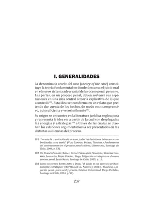 237
Teoría del caso / Definición, características, elementos, etc.
I. GENERALIDADES
La denominada teoría del caso (theory of the case) consti-
tuye la teoría fundamental en donde descansa el juicio oral
en el nuevo sistema adversarial del proceso penal peruano.
Las partes, en un proceso penal, deben sostener sus aspi-
raciones en una idea central o teoría explicativa de lo que
aconteció101
. Esta idea se transforma en un relato que pre-
tende dar cuenta de los hechos, de modo omnicomprensi-
vo, autosuficiente y verosímilmente102
.
Su origen se encuentra en la literatura jurídica anglosajona
y representa la idea eje a partir de la cual son desplegadas
las energías y estrategias103
a través de las cuales se dise-
ñan los eslabones argumentativos a ser presentados en las
distintas audiencias del proceso.
101	 Durante la tramitación de un caso, todas las decisiones deben estar su-
bordinadas a su teoría” (Vial Campos, Pelayo, Técnicas y fundamentos
del contraexamen en el proceso penal chileno, Librotecnia, Santiago de
Chile, 2006, p. 53).
102	Cfr. Blanco Suárez, Rafael; Decap Fernández, Mauricio; Moreno Hol-
man, Leonardo; Rojas Corral, Hugo, Litigación estratégica en el nuevo
proceso penal, Lexis-Nexis, Santiago de Chile, 2005, p. 18.
103	Como sostienen Baytelman y Duce, “el juicio es un ejercicio profun-
damente estratégico” (Baytelman A., Andrés y Duce J., Mauricio, Liti-
gación penal: juicio oral y prueba, Edición Universidad Diego Portales,
Santiago de Chile, 2004, p. 90).
 