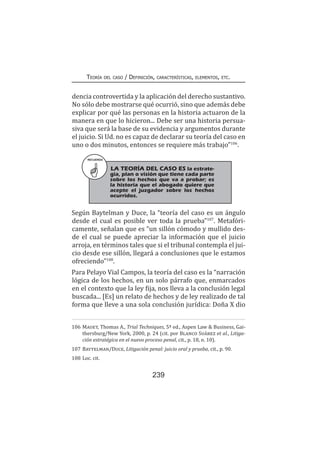 239
Teoría del caso / Definición, características, elementos, etc.
dencia controvertida y la aplicación del derecho sustantivo.
No sólo debe mostrarse qué ocurrió, sino que además debe
explicar por qué las personas en la historia actuaron de la
manera en que lo hicieron... Debe ser una historia persua-
siva que será la base de su evidencia y argumentos durante
el juicio. Si Ud. no es capaz de declarar su teoría del caso en
uno o dos minutos, entonces se requiere más trabajo”106
.
Según Baytelman y Duce, la “teoría del caso es un ángulo
desde el cual es posible ver toda la prueba”107
. Metafóri-
camente, señalan que es “un sillón cómodo y mullido des-
de el cual se puede apreciar la información que el juicio
arroja, en términos tales que si el tribunal contempla el jui-
cio desde ese sillón, llegará a conclusiones que le estamos
ofreciendo”108
.
Para Pelayo Vial Campos, la teoría del caso es la “narración
lógica de los hechos, en un solo párrafo que, enmarcados
en el contexto que la ley fija, nos lleva a la conclusión legal
buscada... [Es] un relato de hechos y de ley realizado de tal
forma que lleve a una sola conclusión jurídica: Doña X dio
106	Mauet, Thomas A., Trial Techniques, 5ª ed., Aspen Law & Business, Gai-
thersburg/New York, 2000, p. 24 (cit. por Blanco Suárez et al., Litiga-
ción estratégica en el nuevo proceso penal, cit., p. 18, n. 10).
107	Baytelman/Duce, Litigación penal: juicio oral y prueba, cit., p. 90.
108	Loc. cit.
RECUERDA
LA TEORÍA DEL CASO ES la estrate-
gia, plan o visión que tiene cada parte
sobre los hechos que va a probar; es
la historia que el abogado quiere que
acepte el juzgador sobre los hechos
ocurridos.
 