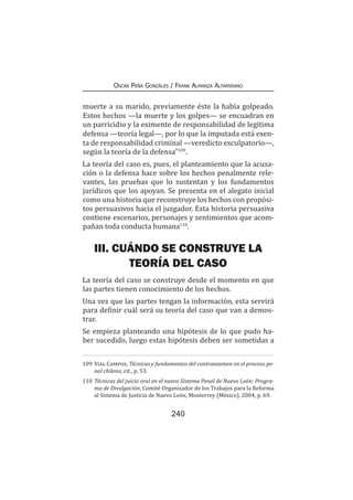 240
Oscar Peña Gonzáles / Frank Almanza Altamirano
muerte a su marido, previamente éste la había golpeado.
Estos hechos —la muerte y los golpes— se encuadran en
un parricidio y la eximente de responsabilidad de legítima
defensa —teoría legal—, por lo que la imputada está exen-
ta de responsabilidad criminal —veredicto exculpatorio—,
según la teoría de la defensa”109
.
La teoría del caso es, pues, el planteamiento que la acusa-
ción o la defensa hace sobre los hechos penalmente rele-
vantes, las pruebas que lo sustentan y los fundamentos
jurídicos que los apoyan. Se presenta en el alegato inicial
como una historia que reconstruye los hechos con propósi-
tos persuasivos hacia el juzgador. Esta historia persuasiva
contiene escenarios, personajes y sentimientos que acom-
pañan toda conducta humana110
.
III. CUÁNDO SE CONSTRUYE LA
TEORÍA DEL CASO
La teoría del caso se construye desde el momento en que
las partes tienen conocimiento de los hechos.
Una vez que las partes tengan la información, esta servirá
para definir cuál será su teoría del caso que van a demos-
trar.
Se empieza planteando una hipótesis de lo que pudo ha-
ber sucedido, luego estas hipótesis deben ser sometidas a
109	Vial Campos, Técnicas y fundamentos del contraexamen en el proceso pe-
nal chileno, cit., p. 53.
110	Técnicas del juicio oral en el nuevo Sistema Penal de Nuevo León: Progra-
ma de Divulgación, Comité Organizador de los Trabajos para la Reforma
al Sistema de Justicia de Nuevo León, Monterrey (México), 2004, p. 69.
 