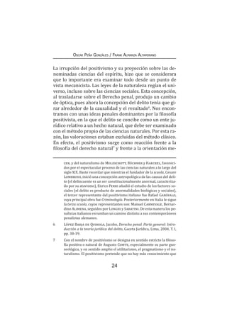 24
Oscar Peña Gonzáles / Frank Almanza Altamirano
La irrupción del positivismo y su proyección sobre las de-
nominadas ciencias del espíritu, hizo que se considerara
que lo importante era examinar todo desde un punto de
vista mecanicista. Las leyes de la naturaleza regían el uni-
verso, incluso sobre las ciencias sociales. Esta concepción,
al trasladarse sobre el Derecho penal, produjo un cambio
de óptica, pues ahora la concepción del delito tenía que gi-
rar alrededor de la causalidad y el resultado6
. Nos encon-
tramos con unas ideas penales dominantes por la filosofía
positivista, en la que el delito se concibe como un ente ju-
rídico relativo a un hecho natural, que debe ser examinado
con el método propio de las ciencias naturales. Por esta ra-
zón, las valoraciones estaban excluidas del método clásico.
En efecto, el positivismo surge como reacción frente a la
filosofía del derecho natural7
y frente a la orientación me-
cer, y del naturalismo de Moleschott, Büchner y Haeckel, favoreci-
dos por el espectacular proceso de las ciencias naturales a lo largo del
siglo XIX. Baste recordar que mientras el fundador de la scuola, Cesare
Lombroso, inició una concepción antropológica de las causas del deli-
to (el delincuente es un ser constitucionalmente anormal, caracteriza-
do por su atavismo), Enrico Ferri añadió el estudio de los factores so-
ciales (el delito es producto de anormalidades biológicas y sociales),
el tercer representante del positivismo italiano fue Rafael Garófalo,
cuya principal obra fue Criminología. Posteriormente en Italia le sigue
la terza scuola, cuyos representantes son: Manuel Carnevale, Bernar-
dino Alimena, seguidos por Longhi y Sabatini. De esta manera los pe-
nalistas italianos enrumban un camino distinto a sus contemporáneos
penalistas alemanes.
6	 López Barja de Quiroga, Jacobo, Derecho penal. Parte general: Intro-
ducción a la teoría jurídica del delito, Gaceta Jurídica, Lima, 2004, T. I,
pp. 38-39.
7	 Con el nombre de positivismo se designa en sentido estricto la filoso-
fía positiva o natural de Augusto Comte, especialmente su parte gno-
seológica, y en sentido amplio el utilitarismo, el pragmatismo y el na-
turalismo. El positivismo pretende que no hay más conocimiento que
 
