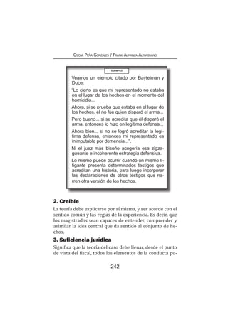 242
Oscar Peña Gonzáles / Frank Almanza Altamirano
2. Creíble
La teoría debe explicarse por sí misma, y ser acorde con el
sentido común y las reglas de la experiencia. Es decir, que
los magistrados sean capaces de entender, comprender y
asimilar la idea central que da sentido al conjunto de he-
chos.
3. Suficiencia jurídica
Significa que la teoría del caso debe llenar, desde el punto
de vista del fiscal, todos los elementos de la conducta pu-
EJEMPLO
Veamos un ejemplo citado por Baytelman y
Duce:
“Lo cierto es que mi representado no estaba
en el lugar de los hechos en el momento del
homicidio...
Ahora, si se prueba que estaba en el lugar de
los hechos, él no fue quien disparó el arma...
Pero bueno... si se acredita que él disparó el
arma, entonces lo hizo en legítima defensa...
Ahora bien... si no se logró acreditar la legí-
tima defensa, entonces mi representado es
inimputable por demencia...”.
Ni el juez más bisoño acogería esa zigza-
gueante e incoherente estrategia defensiva.
Lo mismo puede ocurrir cuando un mismo li-
tigante presenta determinados testigos que
acreditan una historia, para luego incorporar
las declaraciones de otros testigos que na-
rren otra versión de los hechos.
 