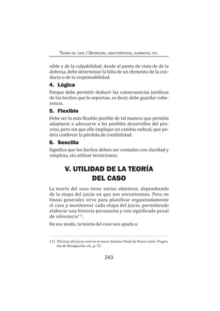 243
Teoría del caso / Definición, características, elementos, etc.
nible y de la culpabilidad; desde el punto de vista de de la
defensa, debe determinar la falta de un elemento de la con-
ducta o de la responsabilidad.
4.	Lógica
Porque debe permitir deducir las consecuencias jurídicas
de los hechos que lo soportan, es decir, debe guardar cohe-
rencia.
5.	Flexible
Debe ser lo más flexible posible de tal manera que permita
adaptarse a adecuarse a los posibles desarrollos del pro-
ceso, pero sin que ello implique un cambio radical, que po-
dría conllevar la pérdida de credibilidad.
6.	Sencilla
Significa que los hechos deben ser contados con claridad y
simpleza, sin utilizar tecnicismos.
V. UTILIDAD DE LA TEORÍA
DEL CASO
La teoría del caso tiene varios objetivos, dependiendo
de la etapa del juicio en que nos encontremos. Pero en
líneas generales sirve para planificar organizadamente
el caso y monitorear cada etapa del juicio, permitiendo
elaborar una historia persuasiva y con significado penal
de relevancia111
.
De ese modo, la teoría del caso nos ayuda a:
111	Técnicas del juicio oral en el nuevo Sistema Penal de Nuevo León: Progra-
ma de Divulgación, cit., p. 72.
 