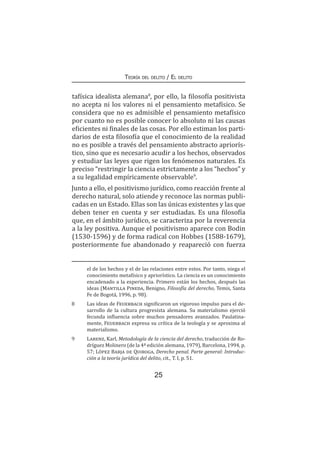 25
Teoría del delito / El delito
tafísica idealista alemana8
, por ello, la filosofía positivista
no acepta ni los valores ni el pensamiento metafísico. Se
considera que no es admisible el pensamiento metafísico
por cuanto no es posible conocer lo absoluto ni las causas
eficientes ni finales de las cosas. Por ello estiman los parti-
darios de esta filosofía que el conocimiento de la realidad
no es posible a través del pensamiento abstracto apriorís-
tico, sino que es necesario acudir a los hechos, observados
y estudiar las leyes que rigen los fenómenos naturales. Es
preciso “restringir la ciencia estrictamente a los “hechos” y
a su legalidad empíricamente observable9
.
Junto a ello, el positivismo jurídico, como reacción frente al
derecho natural, solo atiende y reconoce las normas publi-
cadas en un Estado. Ellas son las únicas existentes y las que
deben tener en cuenta y ser estudiadas. Es una filosofía
que, en el ámbito jurídico, se caracteriza por la reverencia
a la ley positiva. Aunque el positivismo aparece con Bodin
(1530-1596) y de forma radical con Hobbes (1588-1679),
posteriormente fue abandonado y reapareció con fuerza
el de los hechos y el de las relaciones entre estos. Por tanto, niega el
conocimiento metafísico y apriorístico. La ciencia es un conocimiento
encadenado a la experiencia. Primero están los hechos, después las
ideas (Mantilla Pineda, Benigno, Filosofía del derecho, Temis, Santa
Fe de Bogotá, 1996, p. 98).
8	 Las ideas de Feuerbach significaron un vigoroso impulso para el de-
sarrollo de la cultura progresista alemana. Su materialismo ejerció
fecunda influencia sobre muchos pensadores avanzados. Paulatina-
mente, Feuerbach expresa su crítica de la teología y se aproxima al
materialismo.
9	 Larenz, Karl, Metodología de la ciencia del derecho, traducción de Ro-
dríguez Molinero (de la 4ª edición alemana, 1979), Barcelona, 1994, p.
57; López Barja de Quiroga, Derecho penal. Parte general: Introduc-
ción a la teoría jurídica del delito, cit., T. I, p. 51.
 