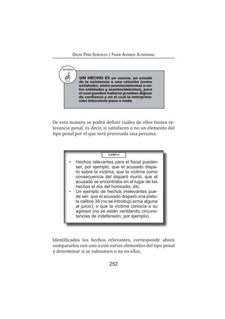 252
Oscar Peña Gonzáles / Frank Almanza Altamirano
De esta manera se podrá definir cuáles de ellos tienen re-
levancia penal, es decir, si satisfacen o no un elemento del
tipo penal por el que será procesada una persona.
RECUERDA
UN HECHO ES un suceso, un estado
de la existencia o una relación (entre
entidades, entre acontecimientos o en-
tre entidades y acontecimientos), para
el cual pueden hallarse pruebas dignas
de confianza y en el cual la interpreta-
ción interviene poco o nada
EJEMPLO
•	 Hechos relevantes para el fiscal pueden
ser, por ejemplo, que el acusado dispa-
ró sobre la víctima; que la víctima como
consecuencia del disparó murió; que el
acusado se encontraba en el lugar de los
hechos el día del homicidio; etc.
•	 Un ejemplo de hechos irrelevantes pue-
de ser: que el acusado disparó una pisto-
la calibre 38 (no se introdujo arma alguna
al juicio); o que la víctima conocía a su
agresor (no se están ventilando circuns-
tancias de indefensión, por ejemplo).
Identificados los hechos relevantes, corresponde ahora
compararlos con uno o con varios elementos del tipo penal
y determinar si se subsumen o no en ellos.
 