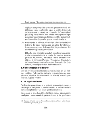 255
Teoría del caso / Definición, características, elementos, etc.
ilegal, ya sea porque se aplicaron procedimientos an-
titécnicos en su recolección o por la acción deliberada
de la parte que pretende hacerlos valer defraudando al
proceso y a sus actores. Por ello se aconseja investigar
y analizar todas las circunstancias posibles que envuel-
ven los medios de prueba que se van a introducir.
d.	 Finalmente, el análisis probatorio, como elemento de
la teoría del caso, culmina con un juicio de valor que
le asigna a cada uno de los medios de prueba una de-
terminada capacidad probatoria.
	 El hecho está probado (prueba) cuando se ha demos-
trado su acaecimiento, a través de medios idóneos
(medios de prueba), aplicados sobre determinados
objetos o personas (fuentes y/o órganos de prueba),
de los cuales se extraen elementos de convicción (evi-
dencias) con capacidad de demostración120
.
3. Construcción del relato
Con las proposiciones fácticas que encuadran en las nor-
mas jurídicas (adecuación típica) y probatoriamente sus-
tentadas, ahora se debe construir un relato o historia per-
suasiva, lógica y creíble.
a.	 La lógica del relato
Puede estar garantizada si la historia se cuenta de manera
cronológica, ya que es la manera como el entendimiento
humano capta mejor las ideas que le comunican.
Empero, en la investigación esta lógica tiende a perderse y,
en el peor caso a no existir, porque la narración que hacen
120	Técnicas del juicio oral en el nuevo Sistema Penal de Nuevo León: Progra-
ma de Divulgación, cit., p. 79.
 