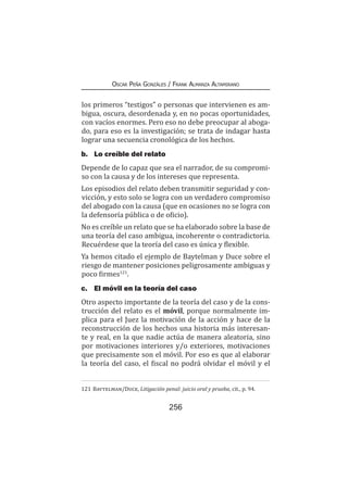 256
Oscar Peña Gonzáles / Frank Almanza Altamirano
los primeros “testigos” o personas que intervienen es am-
bigua, oscura, desordenada y, en no pocas oportunidades,
con vacíos enormes. Pero eso no debe preocupar al aboga-
do, para eso es la investigación; se trata de indagar hasta
lograr una secuencia cronológica de los hechos.
b.	 Lo creíble del relato
Depende de lo capaz que sea el narrador, de su compromi-
so con la causa y de los intereses que representa.
Los episodios del relato deben transmitir seguridad y con-
vicción, y esto solo se logra con un verdadero compromiso
del abogado con la causa (que en ocasiones no se logra con
la defensoría pública o de oficio).
No es creíble un relato que se ha elaborado sobre la base de
una teoría del caso ambigua, incoherente o contradictoria.
Recuérdese que la teoría del caso es única y flexible.
Ya hemos citado el ejemplo de Baytelman y Duce sobre el
riesgo de mantener posiciones peligrosamente ambiguas y
poco firmes121
.
c.	 El móvil en la teoría del caso
Otro aspecto importante de la teoría del caso y de la cons-
trucción del relato es el móvil, porque normalmente im-
plica para el Juez la motivación de la acción y hace de la
reconstrucción de los hechos una historia más interesan-
te y real, en la que nadie actúa de manera aleatoria, sino
por motivaciones interiores y/o exteriores, motivaciones
que precisamente son el móvil. Por eso es que al elaborar
la teoría del caso, el fiscal no podrá olvidar el móvil y el
121	Baytelman/Duce, Litigación penal: juicio oral y prueba, cit., p. 94.
 