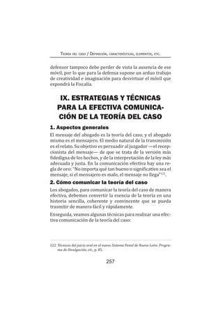 257
Teoría del caso / Definición, características, elementos, etc.
defensor tampoco debe perder de vista la ausencia de ese
móvil, por lo que para la defensa supone un arduo trabajo
de creatividad e imaginación para desvirtuar el móvil que
expondrá la Fiscalía.
IX. ESTRATEGIAS Y TÉCNICAS
PARA LA EFECTIVA COMUNICA-
CIÓN DE LA TEORÍA DEL CASO
1. Aspectos generales
El mensaje del abogado es la teoría del caso, y el abogado
mismo es el mensajero. El medio natural de la transmisión
es el relato. Su objetivo es persuadir al juzgador —el recep-
cionista del mensaje— de que se trata de la versión más
fidedigna de los hechos, y de la interpretación de la ley más
adecuada y justa. En la comunicación efectiva hay una re-
gla de oro: “No importa qué tan bueno o significativo sea el
mensaje, si el mensajero es malo, el mensaje no llega”122
.
2. Cómo comunicar la teoría del caso
Los abogados, para comunicar la teoría del caso de manera
efectiva, debemos convertir la esencia de la teoría en una
historia sencilla, coherente y convincente que se pueda
trasmitir de manera fácil y rápidamente.
Enseguida, veamos algunas técnicas para realizar una efec-
tiva comunicación de la teoría del caso:
122	Técnicas del juicio oral en el nuevo Sistema Penal de Nuevo León: Progra-
ma de Divulgación, cit., p. 85.
 