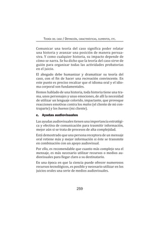 259
Teoría del caso / Definición, características, elementos, etc.
Comunicar una teoría del caso significa poder relatar
una historia y avanzar una posición de manera persua-
siva. Y como cualquier historia, su impacto depende de
cómo se narra. Se ha dicho que la teoría del caso sirve de
guión para organizar todas las actividades probatorias
en el juicio.
El abogado debe humanizar y dramatizar su teoría del
caso, con el fin de hacer una recreación convincente. En
este punto es preciso recalcar que el idioma oral y el idio-
ma corporal son fundamentales.
Hemos hablado de una historia, toda historia tiene una tra-
ma, unos personajes y unas emociones, de allí la necesidad
de utilizar un lenguaje colorido, impactante, que provoque
reacciones emotivas contra los malos (el cliente de mi con-
traparte) y los buenos (mi cliente).
c.	 Ayudas audiovisuales
Las ayudas audiovisuales tienen una importancia estratégi-
ca y efectiva de comunicación para trasmitir información,
mejor aún si se trata de procesos de alta complejidad.
Está demostrado que una persona receptora de un mensaje
oral retiene más y mejor información si éste se transmite
en combinación con un apoyo audiovisual.
Por ello, es recomendable que cuanto más complejo sea el
mensaje, es más necesario utilizar recursos o medios au-
diovisuales para llegar claro a su destinatario.
En una época en que la ciencia puede ofrecer numerosos
recursos tecnológicos, es posible y necesario utilizar en los
juicios orales una serie de medios audiovisuales.
 