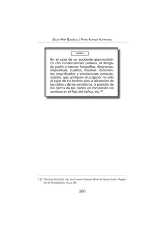 260
Oscar Peña Gonzáles / Frank Almanza Altamirano
En el caso de un accidente automovilísti-
co con consecuencias penales, el aboga-
do podrá presentar fotografías, diagramas,
diapositivas, cuadros, modelos, documen-
tos magnificados y simulaciones computa-
rizadas, que grafiquen al juzgador no sólo
el lugar de los hechos sino la alineación de
las calles y de los semáforos, la posición de
los carros de las partes en contención los
sentidos en el flujo del tráfico, etc.123
123	Técnicas del juicio oral en el nuevo Sistema Penal de Nuevo León: Progra-
ma de Divulgación, cit., p. 88.
EJEMPLO
 