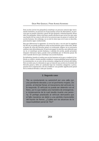 264
Oscar Peña Gonzáles / Frank Almanza Altamirano
Esta acción (cerrar los párpados) constituye un proceso natural algo mera-
mente instintivo, un proceso en el que Juanita carece de alternativas, un pro-
ceso que no puede controlar, a pesar de que después, voluntariamente, desee
abrir los párpados. Sobre esta base, puede afirmarse que cerrar los ojos ante
una fuente de luz como la del sol es un proceso que no posee el carácter de
acción humana. Sin embargo, no es esto lo único que en el caso se describe,
pues Juanita sigue conduciendo.
Hay que diferenciar lo siguiente: a) cerrar los ojos, o no ver por la cegadora
luz del sol, no puede atribuirse como acción humana; pero como esto, desde
el punto de vista del Derecho penal, es irrelevante, atípico, no es necesario
analizar más detenidamente; b) pero proseguir la marcha, aun sabiendo que
no ve, sí constituye acción humana, y además de acción, puede presentar
después relevancia típica, puede estar prohibida por el Derecho penal. De
esto sí puede decirse que constituye una acción humana.
En definitiva, Juanita sí realiza una acción humana en lo que a conducir el ve-
hículo se refiere, siendo posible establecer responsabilidad penal mediante
la constatación, en su caso, de las restantes categorías de la teoría del delito.
Pero en todo caso, lo relevante es que se trata de una acción en el sentido del
Derecho penal y debe ser analizada bajo las restantes categorías o presu-
puestos de la imputación a fin de establecer una posible significación penal
de la conducta llevada a cabo por Juanita.
2. Segundo caso
Tito va conduciendo su automóvil por una calle con
una pendiente elevada y con el pavimento mojado. De
pronto, al intentar frenar, el mecanismo del vehículo no
le responde. El vehículo no puede ser detenido con el
freno, por lo que realiza una maniobra de emergencia,
a consecuencia de la cual resulta muerta una perso-
na. El peritaje practicado al vehículo demuestra que
el fallo mecánico se debió a una pérdida imprevisible
del líquido de frenos. ¿Cuáles son los alcances de la
responsabilidad penal de Tito?
 