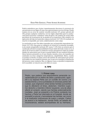 266
Oscar Peña Gonzáles / Frank Almanza Altamirano
Podría entenderse que al girar repentinamente desconoce la presencia de
una persona en ese lugar, en cuyo caso apreciaríamos un error de tipo. Puede
tratarse de un error de carácter vencible (artículo 14º, primer párrafo del
CP), porque cualquier conductor, con las reglas adquiridas para la conduc-
ción (mirar de forma “cuidadosa” antes de girar o de cambiar de carril), debe
percatarse de la presencia de un peatón en su trayectoria. Ello conduce a la
aplicación del tipo de homicidio culposo (artículo 111º CP). El resultado de
muerte es imputable, por tanto, subjetivamente como culpa.
La conclusión es que Tito debe responder por un homicidio imprudente (ar-
tículo 111º CP), cuya pena se rebajaría en virtud de la eximente incomple-
ta de miedo insuperable (artículo 20º, inciso 7, CP). Esto no evitaría que el
condenado afronte la responsabilidad civil por daño derivado. Como se ve, el
efecto de la inercia sobre el conductor no hace desaparecer todas las posibi-
lidades de autocontrol, por lo que se puede hablar de una conducta humana.
Otros factores presentes en el caso (miedo, tensión, error, etc.) pueden ser
analizados en otras categorías (imprudencia, culpabilidad). Ahora, cuando
se produce el hecho, el sujeto carece del mínimo de autocontrol que permi-
tiría hablar de una conducta humana, por lo que no es posible la imputación
del proceso como conducta. Mas, en algunos casos, es posible la imputación
de lo sucedido: se trata de una actio libera in causa.
II. TIPO
1. Primer caso
Pedro, que padece una esquizofrenia paranoide ca-
racterizada por un delirio de celos y persecución, agre-
dió a su esposa Perla con un cuchillo de cocina y le
asesta treinta y cinco puñaladas en diversas partes del
cuerpo, que originaron otras tantas heridas punzantes
que le afectaron el tórax, abdomen, miembro supe-
rior derecho y miembro inferior izquierdo; una de ellas
afectó el corazón, siendo sus heridas potencialmente
mortales. José se presentó a la Policía contando los
hechos y Perla fue internada en el hospital, donde se
procedió a suturar y hemostasiar las heridas, así como
a la trasfusión indovenosa de suero y sangre. Carlos
se acercó a la habitación, donde Perla, en estado de
inconsciencia, estaba acompañada de su hermana,
 