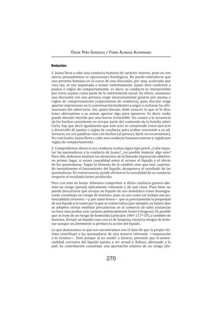 270
Oscar Peña Gonzáles / Frank Almanza Altamirano
Solución
1. Juana lleva a cabo una conducta humana de carácter externo, pues no son
meros pensamientos ni operaciones fisiológicas. No puede entenderse que
una persona humana en el curso de una discusión, por muy acalorada que
esta sea, se vea impulsada a actuar violentamente. Juana obra conforme a
pautas o reglas de comportamiento: es decir, su conducta es interpretable
por otros sujetos como parte de la interrelación social. En efecto, mantener
una discusión con una persona exige necesariamente guiarse por pautas o
reglas de comportamiento (expectativas de conducta), pues discutir exige
aportar expresiones en la conversación tendentes a negar o rechazar las afir-
maciones del adversario. Así, quien discute, debe conocer lo que se le dice,
tener alternativas a su actuar, aportar algo para oponerse. Es decir, nadie
puede discutir movido por una fuerza irresistible. En cuanto a la secuencia
de los hechos consistente en arrojar parte del contenido de la botella sobre
Carla, hay que decir igualmente que este acto se comprende como ejercicio
y desarrollo de pautas o reglas de conducta: para acabar venciendo a su ad-
versario, no con palabras sino con hechos (al parecer, darle un escarmiento).
En conclusión, Juana lleva a cabo una conducta humana externa y regida por
reglas de comportamiento.
2. Comprobemos ahora si esa conducta realiza algún tipo penal. ¿Cabe impu-
tar las quemaduras a la conducta de Juana?, ¿es posible imputar algo más?
Para ello, debemos analizar los elementos de la llamada imputación objetiva:
en primer lugar, si existe causalidad entre el arrojar el líquido y el efecto
de las quemaduras. Según la fórmula de la conditio sine qua non, suprimi-
do mentalmente el lanzamiento del líquido, desaparece el resultado de las
quemaduras. En consecuencia, puede afirmarse la causalidad de su conducta
respecto al resultado lesivo producido.
Pero con esto no basta: debemos comprobar si dicha conducta genera ade-
más un riesgo (penal) típicamente relevante y de qué clase. Pues bien, no
puede descartarse que arrojar un líquido de uso doméstico como desengra-
sante constituya un riesgo de lesiones, pues su uso como tal incluye una po-
tencialidad corrosiva —y por tanto lesiva— que es precisamente la propiedad
de ese líquido y la razón por la que se comercializa (por ejemplo, en lejías). Que
se adopten ciertas medidas precautorias en el comercio de tales sustancias
no hace sino probar este carácter potencialmente lesivo (riesgoso). Es posible
que se trate de un riesgo de homicidio (artículos 106º-111º CP), y también de
lesiones. Arrojar un líquido cuyo uso es de limpieza, encierra riesgos de lesio-
nar aunque sea levemente si perdura la acción del líquido.
Lo que destacamos es que nos encontramos con el dato de que la propia víc-
tima contribuyó a las quemaduras de una manera relevante —imputación
a la víctima—. Esto porque al no acudir a lavarse, permitió que la poten-
cialidad corrosiva del líquido pasara a ser actual y dañino, afectando a la
piel. Su contribución constituye una aportación omisiva de un riesgo (do-
 