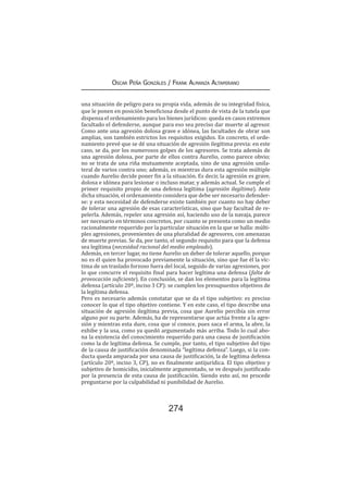 274
Oscar Peña Gonzáles / Frank Almanza Altamirano
una situación de peligro para su propia vida, además de su integridad física,
que le ponen en posición beneficiosa desde el punto de vista de la tutela que
dispensa el ordenamiento para los bienes jurídicos: queda en casos extremos
facultado el defenderse, aunque para eso sea preciso dar muerte al agresor.
Como ante una agresión dolosa grave e idónea, las facultades de obrar son
amplias, son también estrictos los requisitos exigidos. En concreto, el orde-
namiento prevé que se dé una situación de agresión ilegítima previa: en este
caso, se da, por los numerosos golpes de los agresores. Se trata además de
una agresión dolosa, por parte de ellos contra Aurelio, como parece obvio;
no se trata de una riña mutuamente aceptada, sino de una agresión unila-
teral de varios contra uno; además, es mientras dura esta agresión múltiple
cuando Aurelio decide poner fin a la situación. Es decir, la agresión es grave,
dolosa e idónea para lesionar o incluso matar, y además actual. Se cumple el
primer requisito propio de una defensa legítima (agresión ilegítima). Ante
dicha situación, el ordenamiento considera que debe ser necesario defender-
se: y esta necesidad de defenderse existe también por cuanto no hay deber
de tolerar una agresión de esas características, sino que hay facultad de re-
pelerla. Además, repeler una agresión así, haciendo uso de la navaja, parece
ser necesario en términos concretos, por cuanto se presenta como un medio
racionalmente requerido por la particular situación en la que se halla: múlti-
ples agresiones, provenientes de una pluralidad de agresores, con amenazas
de muerte previas. Se da, por tanto, el segundo requisito para que la defensa
sea legítima (necesidad racional del medio empleado).
Además, en tercer lugar, no tiene Aurelio un deber de tolerar aquello, porque
no es él quien ha provocado previamente la situación, sino que fue él la víc-
tima de un traslado forzoso fuera del local, seguido de varias agresiones, por
lo que concurre el requisito final para hacer legítima una defensa (falta de
provocación suficiente). En conclusión, se dan los elementos para la legítima
defensa (artículo 20º, inciso 3 CP): se cumplen los presupuestos objetivos de
la legítima defensa.
Pero es necesario además constatar que se da el tipo subjetivo: es preciso
conocer lo que el tipo objetivo contiene. Y en este caso, el tipo describe una
situación de agresión ilegítima previa, cosa que Aurelio percibía sin error
alguno por su parte. Además, ha de representarse que actúa frente a la agre-
sión y mientras esta dure, cosa que sí conoce, pues saca el arma, la abre, la
exhibe y la usa, como ya quedó argumentado más arriba. Todo lo cual abo-
na la existencia del conocimiento requerido para una causa de justificación
como la de legítima defensa. Se cumple, por tanto, el tipo subjetivo del tipo
de la causa de justificación denominada “legítima defensa”. Luego, si la con-
ducta queda amparada por una causa de justificación, la de legítima defensa
(artículo 20º, inciso 3, CP), no es finalmente antijurídica. El tipo objetivo y
subjetivo de homicidio, inicialmente argumentado, se ve después justificado
por la presencia de esta causa de justificación. Siendo esto así, no procede
preguntarse por la culpabilidad ni punibilidad de Aurelio.
 