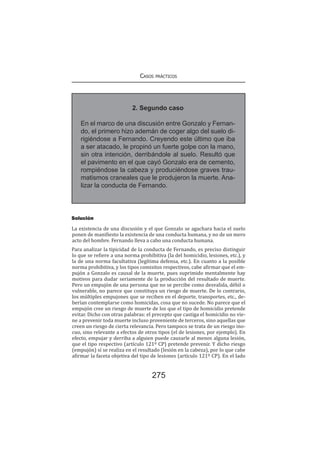 Casos prácticos
275
Solución
La existencia de una discusión y el que Gonzalo se agachara hacia el suelo
ponen de manifiesto la existencia de una conducta humana, y no de un mero
acto del hombre. Fernando lleva a cabo una conducta humana.
Para analizar la tipicidad de la conducta de Fernando, es preciso distinguir
lo que se refiere a una norma prohibitiva (la del homicidio, lesiones, etc.), y
la de una norma facultativa (legítima defensa, etc.). En cuanto a la posible
norma prohibitiva, y los tipos comisitos respectivos, cabe afirmar que el em-
pujón a Gonzalo es causal de la muerte, pues suprimido mentalmente hay
motivos para dudar seriamente de la producción del resultado de muerte.
Pero un empujón de una persona que no se percibe como desvalida, débil o
vulnerable, no parece que constituya un riesgo de muerte. De lo contrario,
los múltiples empujones que se reciben en el deporte, transportes, etc., de-
berían contemplarse como homicidas, cosa que no sucede. No parece que el
empujón cree un riesgo de muerte de los que el tipo de homicidio pretende
evitar. Dicho con otras palabras: el precepto que castiga el homicidio no vie-
ne a prevenir toda muerte incluso proveniente de terceros, sino aquellas que
creen un riesgo de cierta relevancia. Pero tampoco se trata de un riesgo ino-
cuo, sino relevante a efectos de otros tipos (el de lesiones, por ejemplo). En
efecto, empujar y derriba a alguien puede causarle al menos alguna lesión,
que el tipo respectivo (artículo 121º CP) pretende prevenir. Y dicho riesgo
(empujón) sí se realiza en el resultado (lesión en la cabeza), por lo que cabe
afirmar la faceta objetiva del tipo de lesiones (artículo 121º CP). En el lado
2. Segundo caso
En el marco de una discusión entre Gonzalo y Fernan-
do, el primero hizo ademán de coger algo del suelo di-
rigiéndose a Fernando. Creyendo este último que iba
a ser atacado, le propinó un fuerte golpe con la mano,
sin otra intención, derribándole al suelo. Resultó que
el pavimento en el que cayó Gonzalo era de cemento,
rompiéndose la cabeza y produciéndose graves trau-
matismos craneales que le produjeron la muerte. Ana-
lizar la conducta de Fernando.
 