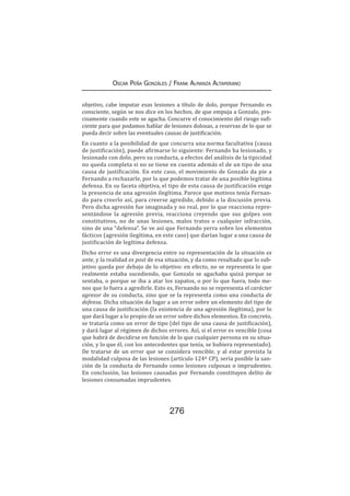 276
Oscar Peña Gonzáles / Frank Almanza Altamirano
objetivo, cabe imputar esas lesiones a título de dolo, porque Fernando es
consciente, según se nos dice en los hechos, de que empuja a Gonzalo, pre-
cisamente cuando este se agacha. Concurre el conocimiento del riesgo sufi-
ciente para que podamos hablar de lesiones dolosas, a reservas de lo que se
pueda decir sobre las eventuales causas de justificación.
En cuanto a la posibilidad de que concurra una norma facultativa (causa
de justificación), puede afirmarse lo siguiente: Fernando ha lesionado, y
lesionado con dolo, pero su conducta, a efectos del análisis de la tipicidad
no queda completa si no se tiene en cuenta además el de un tipo de una
causa de justificación. En este caso, el movimiento de Gonzalo da pie a
Fernando a rechazarle, por lo que podemos tratar de una posible legítima
defensa. En su faceta objetiva, el tipo de esta causa de justificación exige
la presencia de una agresión ilegítima. Parece que motivos tenía Fernan-
do para creerlo así, para creerse agredido, debido a la discusión previa.
Pero dicha agresión fue imaginada y no real, por lo que reacciona repre-
sentándose la agresión previa, reacciona creyendo que sus golpes son
constitutivos, no de unas lesiones, malos tratos o cualquier infracción,
sino de una “defensa”. Se ve así que Fernando yerra sobre los elementos
fácticos (agresión ilegítima, en este caso) que darían lugar a una causa de
justificación de legítima defensa.
Dicho error es una divergencia entre su representación de la situación ex
ante, y la realidad ex post de esa situación, y da como resultado que lo sub-
jetivo queda por debajo de lo objetivo: en efecto, no se representa lo que
realmente estaba sucediendo, que Gonzalo se agachaba quizá porque se
sentaba, o porque se iba a atar los zapatos, o por lo que fuera, todo me-
nos que lo fuera a agredirle. Esto es, Fernando no se representa el carácter
agresor de su conducta, sino que se la representa como una conducta de
defensa. Dicha situación da lugar a un error sobre un elemento del tipo de
una causa de justificación (la existencia de una agresión ilegítima), por lo
que dará lugar a lo propio de un error sobre dichos elementos. En concreto,
se trataría como un error de tipo (del tipo de una causa de justificación),
y dará lugar al régimen de dichos errores. Así, si el error es vencible (cosa
que habrá de decidirse en función de lo que cualquier persona en su situa-
ción, y lo que él, con los antecedentes que tenía, se hubiera representado).
De tratarse de un error que se considera vencible, y al estar prevista la
modalidad culposa de las lesiones (artículo 124º CP), sería posible la san-
ción de la conducta de Fernando como lesiones culposas o imprudentes.
En conclusión, las lesiones causadas por Fernando constituyen delito de
lesiones consumadas imprudentes.
 