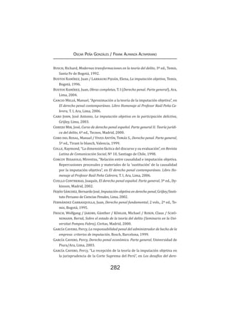 282
Oscar Peña Gonzáles / Frank Almanza Altamirano
Busch, Richard, Modernas transformaciones en la teoría del delito, 3ª ed., Temis,
Santa Fe de Bogotá, 1992.
Bustos Ramírez, Juan / Larrauri Pijoán, Elena, La imputación objetiva, Temis,
Bogotá, 1996.
Bustos Ramírez, Juan, Obras completas, T. I (Derecho penal. Parte general), Ara,
Lima, 2004.
Cancio Meliá, Manuel, “Aproximación a la teoría de la imputación objetiva”, en
El derecho penal contemporáneo. Libro Homenaje al Profesor Raúl Peña Ca-
brera, T. I, Ara, Lima, 2006.
Caro John, José Antonio, La imputación objetiva en la participación delictiva,
Grijley, Lima, 2003.
Cerezo Mir, José, Curso de derecho penal español. Parte general II. Teoría jurídi-
ca del delito, 6ª ed., Tecnos, Madrid, 2000.
Cobo del Rosal, Manuel / Vives Antón, Tomás S., Derecho penal. Parte general,
5ª ed., Tirant lo blanch, Valencia, 1999.
Colle, Raymond, “La dimensión fáctica del discurso y su evaluación”, en Revista
Latina de Comunicación Social, Nº 10, Santiago de Chile, 1998.
Corcoy Bidasolo, Mirentxu, “Relación entre causalidad e imputación objetiva.
Repercusiones procesales y materiales de la ‘sustitución’ de la causalidad
por la imputación objetiva”, en El derecho penal contemporáneo. Libro Ho-
menaje al Profesor Raúl Peña Cabrera, T. I, Ara, Lima, 2006.
Cuello Contreras, Joaquín, El derecho penal español. Parte general, 3ª ed., Dy-
kinson, Madrid, 2002.
Feijóo Sánchez, Bernardo José, Imputación objetiva en derecho penal, Grijley/Insti-
tuto Peruano de Ciencias Penales, Lima, 2002.
Fernández Carrasquilla, Juan, Derecho penal fundamental, 2 vols., 2ª ed., Te-
mis, Bogotá, 1995.
Frisch, Wolfgang / Jakobs, Günther / Köhler, Michael / Roxin, Claus / Schü-
nemann, Bernd, Sobre el estado de la teoría del delito (Seminario en la Uni-
versitat Pompeu Fabra), Civitas, Madrid, 2000.
García Cavero, Percy, La responsabilidad penal del administrador de hecho de la
empresa: criterios de imputación, Bosch, Barcelona, 1999.
García Cavero, Percy, Derecho penal económico. Parte general, Universidad de
Piura/Ara, Lima, 2003.
García Cavero, Percy, “La recepción de la teoría de la imputación objetiva en
la jurisprudencia de la Corte Suprema del Perú”, en Los desafíos del dere-
 