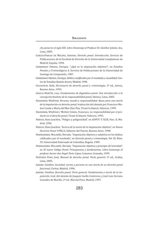 Bibliografía
283
cho penal en el siglo XXI. Libro Homenaje al Profesor Dr. Günther Jakobs, Ara,
Lima, 2005.
García-Pablos de Molina, Antonio, Derecho penal. Introducción, Servicio de
Publicaciones de la Facultad de Derecho de la Universidad Complutense de
Madrid, España, 1994.
Gimbernat Ordeig, Enrique, “¿Qué es la imputación objetiva?”, en Estudios
Penales y Criminológicos X, Servicio de Publicaciones de la Universidad de
Santiago de Compostela, 1987.
Gimbernat Ordeig, Enrique, Delitos cualificados por el resultado y causalidad, Cen-
tro de Estudios Ramón Areces, Madrid, 1990.
Goldstein, Raúl, Diccionario de derecho penal y criminología, 3ª ed., Astrea,
Buenos Aires, 1993.
Gracia Martín, Luis, Fundamentos de dogmática penal. Una introducción a la
concepción finalista de la responsabilidad penal, Idemsa, Lima, 2005.
Hassemer, Winfried, Persona, mundo y responsabilidad. Bases para una teoría
de la imputación en derecho penal, traducción del alemán por Francisco Mu-
ñoz Conde y María del Mar Díaz Pita, Tirant lo blanch, Valencia, 1999.
Hassemer, Winfried / Muñoz Conde, Francisco, La responsabilidad por el pro-
ducto en el derecho penal, Tirant lo blanch, Valencia, 1995.
Hirsch, Hans Joachim, “Peligro y peligrosidad”, en ADPCP. T. XLIX, Fasc. II, Ma-
drid, 1996.
Hirsch, Hans Joachim, “Acerca de la teoría de la imputación objetiva”, en Nueva
Doctrina Penal 1998/A, Editores del Puerto, Buenos Aires, 1998.
Hormazábal Malarée, Hernán, “Imputación objetiva y subjetiva en los delitos
calificados por el resultado”, en Derecho penal y criminología, Vol. XI, Núm.
39, Universidad Externado de Colombia, Bogotá, 1989.
Hormazábal Malarée, Hernán, “Imputación objetiva y principio de lesividad”,
en El nuevo Código Penal. Presupuestos y fundamentos. Libro homenaje al
profesor doctor don Ángel Torio López, Comares, Granada, 1999.
Hurtado Pozo, José, Manual de derecho penal. Parte general, 3ª ed., Grijley,
Lima, 2005.
Jakobs, Günther, Sociedad, norma y persona en una teoría de un derecho penal
funcional, Civitas, Madrid, 1996.
Jakobs, Günther, Derecho penal. Parte general. Fundamentos y teoría de la im-
putación, trad. del alemán de Joaquín Cuello Contreras, y José Luis Serrano
González de Murillo, 2ª ed., Marcial Pons, Madrid, 1997.
 