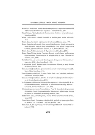 286
Oscar Peña Gonzáles / Frank Almanza Altamirano
Rodríguez Montañés, Teresa, Delitos de peligro, dolo e imprudencia, Centro de
Publicaciones del Ministerio de Justicia e Interior, Madrid, 1994.
Rojas Vargas, Fidel S., Estudios de Derecho Penal. Doctrina y jurisprudencia, Ju-
rista, Lima, 2004.
Roxin, Claus, Política criminal y sistema de derecho penal, Bosch, Barcelona,
1972.
Roxin, Claus, Imputación objetiva en el derecho penal, Idemsa, Lima, 1997.
Roxin, Claus, Derecho penal. Parte general. Fundamentos. La estructura de la
teoría del delito, trad. de Diego Manuel Luzón Peña, Miguel Días y García
Conlledo, y Javier de Vicente Remesal, 2ª ed., Civitas, Madrid, 1997.
Roxin, Claus, Problemas actuales de dogmática penal, Ara, Lima, 2004.
Roxin, Claus/Muñoz Conde, Francisco, Derecho penal. Nuevas tendencias en
el tercer milenio, Fondo Editorial de la Universidad de Lima, Colección En-
cuentros, Lima, 2000.
Sainz Cantero, J.A., Lecciones de derecho penal. Parte general. Introducción, re-
impresión [1981], Barcelona, Bosch, 1980.
Schünemann, Bernd, Temas actuales y permanentes del derecho penal después
del milenio, Tecnos, 2002.
Silva Sánchez, Jesús-María, Aproximación al derecho penal contemporáneo, J.M.
Bosch Editor, Barcelona, 1992.
Silva Sánchez, Jesús-María, El nuevo Código Penal: cinco cuestiones fundamen-
tales, Bosch, Barcelona, 1997.
Silva Sánchez, Jesús-María, Estudios de derecho penal, Grijley/Instituto Perua-
no de Ciencias Penales, Lima, 2000.
Stratenwerth, Günter, Derecho penal. Parte general I. El hecho punible, 4ª ed.
totalmente reelaborada, traducción de Manuel Cancio Meliá y Marcelo A.
Sancinetti, Hammurabi, Buenos Aires, 2005.
Técnicas del juicio oral en el nuevo Sistema Penal de Nuevo León: Programa de
Divulgación, Comité Organizador de los Trabajos para la Reforma al Sistema
de Justicia de Nuevo León, Monterrey (México), 2004.
Tiedemann, Klaus, Derecho penal y nuevas formas de criminalidad, Idemsa,
Lima, 2000.
Torío López, Ángel, “Naturaleza y ámbito de la teoría de la imputación objeti-
va”, en ADPCP, T. XXXIX, Fasc. I, ene.-abr., Madrid, 1986.
Vehling, K.-H., Die Abgrenzung von Vorbereitung und Versuch, Frankfurt M., Su-
hrkamp, 1991.
 