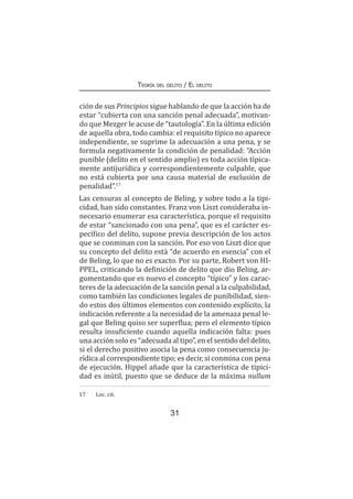 31
Teoría del delito / El delito
ción de sus Principios sigue hablando de que la acción ha de
estar “cubierta con una sanción penal adecuada”, motivan-
do que Mezger le acuse de “tautología”. En la última edición
de aquella obra, todo cambia: el requisito típico no aparece
independiente, se suprime la adecuación a una pena, y se
formula negativamente la condición de penalidad: “Acción
punible (delito en el sentido amplio) es toda acción típica-
mente antijurídica y correspondientemente culpable, que
no está cubierta por una causa material de exclusión de
penalidad”.17
Las censuras al concepto de Beling, y sobre todo a la tipi-
cidad, han sido constantes. Franz von Liszt consideraba in-
necesario enumerar esa característica, porque el requisito
de estar “sancionado con una pena”, que es el carácter es-
pecífico del delito, supone previa descripción de los actos
que se conminan con la sanción. Por eso von Liszt dice que
su concepto del delito está “de acuerdo en esencia” con el
de Beling, lo que no es exacto. Por su parte, Robert von HI-
PPEL, criticando la definición de delito que dio Beling, ar-
gumentando que es nuevo el concepto “típico” y los carac-
teres de la adecuación de la sanción penal a la culpabilidad,
como también las condiciones legales de punibilidad, sien-
do estos dos últimos elementos con contenido explícito, la
indicación referente a la necesidad de la amenaza penal le-
gal que Beling quiso ser superflua; pero el elemento típico
resulta insuficiente cuando aquella indicación falta: pues
una acción solo es “adecuada al tipo”, en el sentido del delito,
si el derecho positivo asocia la pena como consecuencia ju-
rídica al correspondiente tipo; es decir, si conmina con pena
de ejecución. Hippel añade que la característica de tipici-
dad es inútil, puesto que se deduce de la máxima nullum
17	 Loc. cit.
 