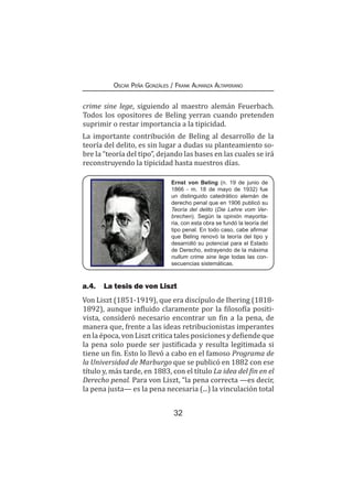 32
Oscar Peña Gonzáles / Frank Almanza Altamirano
crime sine lege, siguiendo al maestro alemán Feuerbach.
Todos los opositores de Beling yerran cuando pretenden
suprimir o restar importancia a la tipicidad.
La importante contribución de Beling al desarrollo de la
teoría del delito, es sin lugar a dudas su planteamiento so-
bre la “teoría del tipo”, dejando las bases en las cuales se irá
reconstruyendo la tipicidad hasta nuestros días.
Ernst von Beling (n. 19 de junio de
1866 - m. 18 de mayo de 1932) fue
un distinguido catedrático alemán de
derecho penal que en 1906 publicó su
Teoría del delito (Die Lehre vom Ver-
brechen). Según la opinión mayorita-
ria, con esta obra se fundó la teoría del
tipo penal. En todo caso, cabe afirmar
que Beling renovó la teoría del tipo y
desarrolló su potencial para el Estado
de Derecho, extrayendo de la máxima
nullum crime sine lege todas las con-
secuencias sistemáticas.
a.4.	 La tesis de von Liszt
Von Liszt (1851-1919), que era discípulo de Ihering (1818-
1892), aunque influido claramente por la filosofía positi-
vista, consideró necesario encontrar un fin a la pena, de
manera que, frente a las ideas retribucionistas imperantes
en la época, von Liszt critica tales posiciones y defiende que
la pena solo puede ser justificada y resulta legitimada si
tiene un fin. Esto lo llevó a cabo en el famoso Programa de
la Universidad de Marburgo que se publicó en 1882 con ese
título y, más tarde, en 1883, con el título La idea del fin en el
Derecho penal. Para von Liszt, “la pena correcta —es decir,
la pena justa— es la pena necesaria (...) la vinculación total
 
