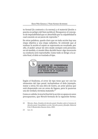40
Oscar Peña Gonzáles / Frank Almanza Altamirano
to formal (lo contrario a la norma) y el material (lesión o
puesta en peligro del bien jurídico). Desaparece el concep-
to de imputabilidad que es absorbido por la culpabilidad la
cual consiste en un juicio de reproche.22
En otras palabras, queda claro que en toda acción hay una
etapa objetiva y una etapa subjetiva. Se entiende que al
realizar la acción el sujeto se representa un resultado, por
ello, el poder actuar de otro modo siempre está presente;
en tal medida, si siendo libre decidió hacer algo incorrecto
su conducta será reprochable. Como todo se dirige a la ac-
ción final, el dolo se traslada al tipo.
Según el finalismo, el error de tipo tiene que ver con los
elementos del tipo penal, incluyéndose el dolo (ejemplo,
matar a otro). En una obra de teatro, un actor piensa que
está disparando con un arma de fogueo, pero le pusieron
una de verdad y termina matando.23
Como es sabido, la teoríafinaldelaacciónseapoyaenunos
presupuestos, que Hirsch formula de la siguiente forma:
22	 Welzel, Hans, Estudios de derecho penal. Estudios sobre el sistema de
derecho penal. Causalidad y acción. Derecho penal y filosofía, Editorial
B de F, Montevideo-Buenos Aires, 2003.
23	 Loc. cit.
RECUERDA
	 LA ACCIÓN ES CONSIDERADA
SIEMPRE COMO una finalidad de-
terminada de actuar conscientemen-
te en función de un resultado pro-
puesto voluntariamente.
 