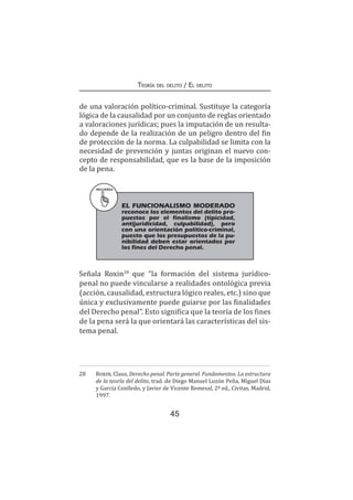 45
Teoría del delito / El delito
de una valoración político-criminal. Sustituye la categoría
lógica de la causalidad por un conjunto de reglas orientado
a valoraciones jurídicas; pues la imputación de un resulta-
do depende de la realización de un peligro dentro del fin
de protección de la norma. La culpabilidad se limita con la
necesidad de prevención y juntas originan el nuevo con-
cepto de responsabilidad, que es la base de la imposición
de la pena.
RECUERDA
	 EL FUNCIONALISMO MODERADO
reconoce los elementos del delito pro-
puestos por el finalismo (tipicidad,
antijuridicidad, culpabilidad), pero
con una orientación político-criminal,
puesto que los presupuestos de la pu-
nibilidad deben estar orientados por
los fines del Derecho penal.
Señala Roxin28
que “la formación del sistema jurídico-
penal no puede vincularse a realidades ontológica previa
(acción, causalidad, estructura lógico reales, etc.) sino que
única y exclusivamente puede guiarse por las finalidades
del Derecho penal”. Esto significa que la teoría de los fines
de la pena será la que orientará las características del sis-
tema penal.
28	 Roxin, Claus, Derecho penal. Parte general. Fundamentos. La estructura
de la teoría del delito, trad. de Diego Manuel Luzón Peña, Miguel Días
y García Conlledo, y Javier de Vicente Remesal, 2ª ed., Civitas, Madrid,
1997.
 