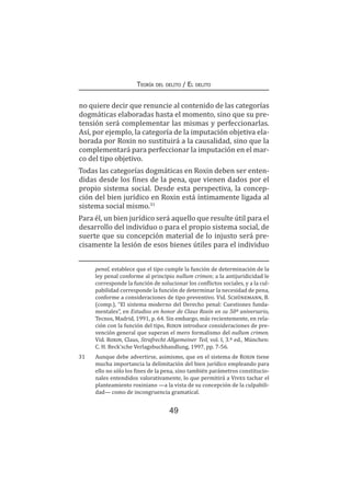 49
Teoría del delito / El delito
no quiere decir que renuncie al contenido de las categorías
dogmáticas elaboradas hasta el momento, sino que su pre-
tensión será complementar las mismas y perfeccionarlas.
Así, por ejemplo, la categoría de la imputación objetiva ela-
borada por Roxin no sustituirá a la causalidad, sino que la
complementará para perfeccionar la imputación en el mar-
co del tipo objetivo.
Todas las categorías dogmáticas en Roxin deben ser enten-
didas desde los fines de la pena, que vienen dados por el
propio sistema social. Desde esta perspectiva, la concep-
ción del bien jurídico en Roxin está íntimamente ligada al
sistema social mismo.31
Para él, un bien jurídico será aquello que resulte útil para el
desarrollo del individuo o para el propio sistema social, de
suerte que su concepción material de lo injusto será pre-
cisamente la lesión de esos bienes útiles para el individuo
penal, establece que el tipo cumple la función de determinación de la
ley penal conforme al principio nullum crimen; a la antijuridicidad le
corresponde la función de solucionar los conflictos sociales, y a la cul-
pabilidad corresponde la función de determinar la necesidad de pena,
conforme a consideraciones de tipo preventivo. Vid. Schünemann, B.
(comp.), “El sistema moderno del Derecho penal: Cuestiones funda-
mentales”, en Estudios en honor de Claus Roxin en su 50º aniversario,
Tecnos, Madrid, 1991, p. 64. Sin embargo, más recientemente, en rela-
ción con la función del tipo, Roxin introduce consideraciones de pre-
vención general que superan el mero formalismo del nullum crimen.
Vid. Roxin, Claus, Strafrecht Allgemeiner Teil, vol. I, 3.ª ed., München:
C. H. Beck’sche Verlagsbuchhandlung, 1997, pp. 7-56.
31	 Aunque debe advertirse, asimismo, que en el sistema de Roxin tiene
mucha importancia la delimitación del bien jurídico empleando para
ello no sólo los fines de la pena, sino también parámetros constitucio-
nales entendidos valorativamente, lo que permitirá a Vives tachar el
planteamiento roxiniano —a la vista de su concepción de la culpabili-
dad— como de incongruencia gramatical.
 