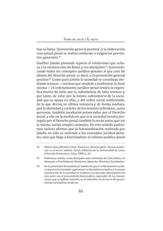 53
Teoría del delito / El delito
hoy se llama “prevención general positiva”, y la elaboración
conceptual penal se realiza conforme a exigencias preven-
tivo generales.34
Günther Jakobs pretende superar el relativismo que acha-
ca a la construcción de Roxin y sus discípulos35
, funcionali-
zando todos los conceptos jurídico-penales al que cree fin
último del Derecho penal, es decir, a la prevención general
positiva36
. Como para Jakobs la sociedad se constituye me-
diante normas —normas que vendrán a conformar su base
misma— el ordenamiento jurídico-penal tendrá la especí-
fica misión de velar por la subsistencia de tales normas y,
por tanto, de velar por la misma subsistencia de la socie-
dad que se apoya en ellas, y del orden social conformado,
de lo que deriva, en última instancia y de forma mediata,
que la identidad y carácter de los mismos individuos, como
personas, también resultarán preservados por el Derecho
penal, y ello en la medida en que si la sociedad resulta pro-
tegida por el Derecho penal, también lo serán estos, que sin
la misma, serían simples animales. En este sentido podría-
mos incluso afirmar que la funcionalización realizada por
Jakobs no sólo se extiende a los conceptos jurídico-pena-
les, sino que llega a funcionalizar al sistema jurídico-penal
34	 Roxin, Claus/Muñoz Conde, Francisco, Derecho penal. Nuevas tenden-
cias en el tercer milenio, Fondo Editorial de la Universidad de Lima,
Colección Encuentros, Lima, 2000, p. 56.
35	 Podríamos señalar como discípulos más relevantes de Claus Roxin, en
Alemania, a Schünemann, Rudolphi, Amelung, Wolter y Achenbach.
36	 En la pretensión formulada por Jakobs de que el ordenamiento jurídi-
co penal está orientado a garantizar la identidad normativa y la propia
constitución de la sociedad se evidencia un marcado alineamiento de
este autor con el pensamiento funcionalista, superador de las concep-
ciones que se habían centrado en el individuo, en el marco del pensa-
miento racionalista moderno.
 