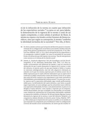 55
Teoría del delito / El delito
rá de la infracción de la norma en cuanto que infracción
de las expectativas sociales.38
La pena es así, para Jakobs,
la demostración de la vigencia de la norma a costa de un
sujeto competente, y como señala el profesor de Bonn, la
misma no repara o no tiende a evitar lesiones de bienes ju-
rídicos, sino que según su concepción, la misma “confirma
la identidad normativa de la sociedad”.39
Por ello, el Dere-
38	 En efecto, Jakobs sostiene que la función del Derecho penal es el mante-
nimiento de la configuración social básica (vid. Jakobs, Günther, Derecho
penal. Parte general. Fundamentos y teoría de la imputación, 2ª ed., Mar-
cial Pons, Madrid, 1997, p. 12), y que la decepción de las expectativas y
el consiguiente conflicto surgido, así como la necesidad de reaccionar
frente a la infracción que ello supone a las normas, “han de interpretarse
como sucesos en el sistema de la relación social”.
39	 Jakobs, G., Strafrecht Allgemeiner Teil, Die Grundlagen und die Zurech-
nungslehre, 2ª ed., DeGruyter, Berlin/New York, 1991, 1/3. Para en-
tender correctamente esta definición de Jakobs, y más en concreto la
afirmación de que la pena demuestra la vigencia de la norma a costa
del infractor, es preciso partir de que para Jakobs el delito y la pena
no interesan ontológicamente, sino tan sólo adquieren relevancia en
relación con lo que las mismas expresan para el sistema social. Así, el
delito expresaría que el sujeto infractor defrauda lo que se espera de él
conforme al código comunicativo común del sistema social. Es un sujeto
que actúa de forma contraria a las expectativas y, por tanto, perturba la
calculabilidad y previsibilidad del sistema mismo. Y la pena, por su par-
te, expresa que la expectativa defraudada sigue siendo perfectamente
válida pese a la defraudación del sujeto infractor, y por tanto se puede
seguir esperando, en casos análogos, que las actuaciones sean conforme
a la expectativa defraudada. En base a este planteamiento, la pena no va
dirigida al sujeto infractor, como repulsa o reproche por el comporta-
miento desarrollado, sino que va dirigida a la colectividad, a la sociedad,
como símbolo de reafirmación de la expectativa defraudada, mediante
su imposición simbólica al infractor. De ahí que Jakobs diga que la pena
demuestra la vigencia de la norma a costa del infractor. Respecto a la
competencia, Jakobs (Estudios de derecho penal, Civitas, Madrid, 1997,
p. 385) señala que la imposición de la pena se justifica en la medida en
que el penado sea competente para manifestarse sobre la configuración
correcta del mundo social racionalmente, de suerte que de resultar in-
 