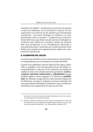 59
Teoría del delito / El delito
teamiento de Jakobs41
, atribuyendo la posición de garante
a todos los individuos en la sociedad en relación con las
expectativas que derivan de los papeles que desempeñan
socialmente —sin hacer distingos en relación a su com-
portamiento activo u omisivo—, producirá que la trascen-
dental diferencia que desde una perspectiva ontologista se
evidencia entre delitos de comisión y delitos de omisión,
bajo esta perspectiva, se vea sensiblemente diezmada, y
casi podríamos decir sustituida, por la diferenciación entre
delitos por competencia organizacional y delitos por com-
petencia institucional.
II. ELEMENTOS DEL DELITO
Los elementos del delito son los componentes y características,
no independientes, que constituyen el concepto del delito.
A partir de la definición usual de delito (acción típica, antiju-
rídica y culpable), se ha estructurado la teoría del delito, co-
rrespondiéndole a cada uno de los elementos de aquella un
capítulo en ésta. Así se divide esta teoría general en: acción o
conducta, tipicidad, antijuricidad y culpabilidad (aunque
también algunos autores agregan a lo anterior, la punibili-
dad). No obstante, aunque hay un cierto acuerdo respecto de
tal definición, no todos le atribuyen el mismo contenido. Así
son especialmente debatidas las relaciones entre sus diversos
elementos y los componentes de cada uno de ellos.
tanto que la teoría de la prevención general positiva viene a ser una teo-
ría explicativa de la función de la pena.
41	 Jakobs, Günther, Derecho penal. Parte general. Fundamentos y teoría de
la imputación, trad. del alemán de Joaquín Cuello Contreras, y José Luis
Serrano González de Murillo, 2ª ed., Marcial Pons, Madrid, 1997.
 