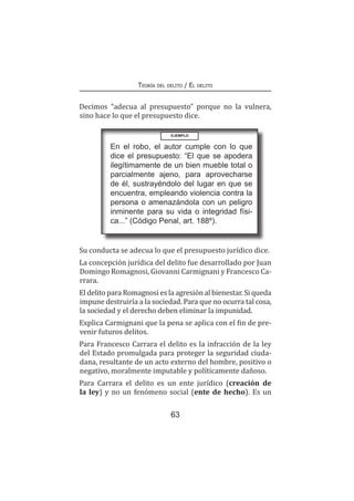 63
Teoría del delito / El delito
Decimos “adecua al presupuesto” porque no la vulnera,
sino hace lo que el presupuesto dice.
EJEMPLO
En el robo, el autor cumple con lo que
dice el presupuesto: “El que se apodera
ilegítimamente de un bien mueble total o
parcialmente ajeno, para aprovecharse
de él, sustrayéndolo del lugar en que se
encuentra, empleando violencia contra la
persona o amenazándola con un peligro
inminente para su vida o integridad físi-
ca...” (Código Penal, art. 188º).
Su conducta se adecua lo que el presupuesto jurídico dice.
La concepción jurídica del delito fue desarrollado por Juan
Domingo Romagnosi, Giovanni Carmignani y Francesco Ca-
rrara.
El delito para Romagnosi es la agresión al bienestar. Si queda
impune destruiría a la sociedad. Para que no ocurra tal cosa,
la sociedad y el derecho deben eliminar la impunidad.
Explica Carmignani que la pena se aplica con el fin de pre-
venir futuros delitos.
Para Francesco Carrara el delito es la infracción de la ley
del Estado promulgada para proteger la seguridad ciuda-
dana, resultante de un acto externo del hombre, positivo o
negativo, moralmente imputable y políticamente dañoso.
Para Carrara el delito es un ente jurídico (creación de
la ley) y no un fenómeno social (ente de hecho). Es un
 