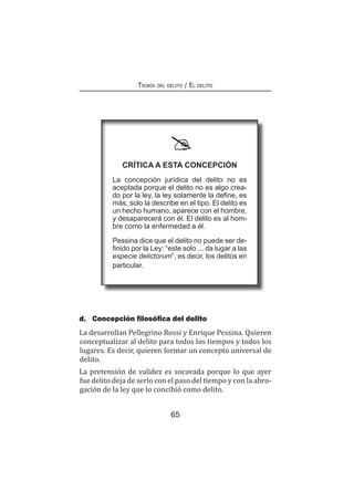 65
Teoría del delito / El delito
d.	 Concepción filosófica del delito
La desarrollan Pellegrino Rossi y Enrique Pessina. Quieren
conceptualizar al delito para todos los tiempos y todos los
lugares. Es decir, quieren formar un concepto universal de
delito.
La pretensión de validez es socavada porque lo que ayer
fue delito deja de serlo con el paso del tiempo y con la abro-
gación de la ley que lo concibió como delito.
Crítica a esta concepción
La concepción jurídica del delito no es
aceptada porque el delito no es algo crea-
do por la ley, la ley solamente la define, es
más, solo la describe en el tipo. El delito es
un hecho humano, aparece con el hombre,
y desaparecerá con él. El delito es al hom-
bre como la enfermedad a él.
Pessina dice que el delito no puede ser de-
finido por la Ley: “este solo ... da lugar a las
especie delictorum”, es decir, los delitos en
particular.
 