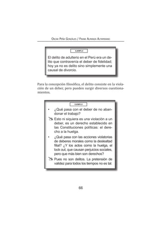 66
Oscar Peña Gonzáles / Frank Almanza Altamirano
Para la concepción filosófica, el delito consiste en la viola-
ción de un deber, pero pueden surgir diversos cuestiona-
mientos.
EJEMPLO
El delito de adulterio en el Perú era un de-
lito que contravenía el deber de fidelidad;
hoy ya no es delito sino simplemente una
causal de divorcio.
EJEMPLO
•	 ¿Qué pasa con el deber de no aban-
donar el trabajo?
	 Esto ni siquiera es una violación a un
deber, es un derecho establecido en
las Constituciones políticas: el dere-
cho a la huelga.
•	 ¿Qué pasa con las acciones violatorias
de deberes morales como la deslealtad
filial? ¿Y los actos como la huelga, el
lock out, que causan perjuicios sociales,
pero que más bien son derechos?
	 Pues no son delitos. La pretensión de
validez para todos los tiempos no es tal.
 
