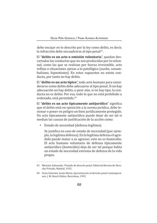 68
Oscar Peña Gonzáles / Frank Almanza Altamirano
debe encajar en lo descrito por la ley como delito, es decir,
la infracción debe encuadrarse al tipo penal43
.
El “delito es un acto u omisión voluntaria”, quedan des-
cartadas las conductas que no son producidas por la volun-
tad, como las que se realizan por fuerza irresistible, acto
reflejo o situaciones ajenas a lo patológico (sueño, sonam-
bulismo, hipnotismo). En estos supuestos no existe con-
ducta, por tanto no hay delito.
El “delito es un acto típico”, todo acto humano para consi-
derarse como delito debe adecuarse al tipo penal. Si no hay
adecuación no hay delito, o peor aún, si no hay tipo, la con-
ducta no es delito. Por eso, todo lo que no está prohibido u
ordenado, está permitido.44
El “delito es un acto típicamente antijurídico” significa
que el delito está en oposición a la norma jurídica, debe le-
sionar o poner en peligro un bien jurídicamente protegido.
Un acto típicamente antijurídico puede dejar de ser tal si
median las causas de justificación de la acción como:
•	 Estado de necesidad (defensa legítima)
	 Se justifica en caso de estado de necesidad (por ejem-
plo,lalegítimadefensa).Enlalegítimadefensaelagre-
dido puede matar a su agresor; esto no es homicidio.
El acto humano voluntario de defensa típicamente
antijurídico (homicidio) deja de ser tal porque había
un estado de necesidad extrema de defensa de la vida
propia.
43	 Mezger, Edmundo, Tratado de derecho penal, Editorial Revista de Dere-
cho Privado, Madrid, 1935.
44	 Silva Sánchez, Jesús-María, Aproximación al derecho penal contemporá-
neo, J. M. Bosch Editor, Barcelona, 1992.
 