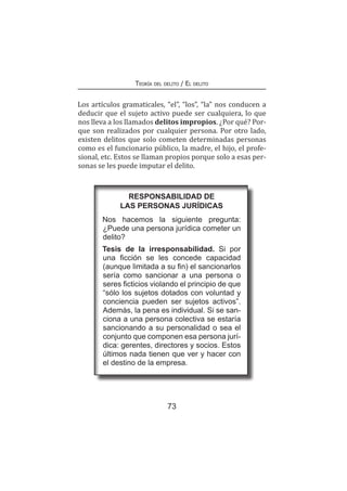 73
Teoría del delito / El delito
Los artículos gramaticales, “el”, “los”, “la” nos conducen a
deducir que el sujeto activo puede ser cualquiera, lo que
nos lleva a los llamados delitos impropios. ¿Por qué? Por-
que son realizados por cualquier persona. Por otro lado,
existen delitos que solo cometen determinadas personas
como es el funcionario público, la madre, el hijo, el profe-
sional, etc. Estos se llaman propios porque solo a esas per-
sonas se les puede imputar el delito.
RESPONSABILIDAD DE
LAS PERSONAS JURÍDICAS
Nos hacemos la siguiente pregunta:
¿Puede una persona jurídica cometer un
delito?
Tesis de la irresponsabilidad. Si por
una ficción se les concede capacidad
(aunque limitada a su fin) el sancionarlos
sería como sancionar a una persona o
seres ficticios violando el principio de que
“sólo los sujetos dotados con voluntad y
conciencia pueden ser sujetos activos”.
Además, la pena es individual. Si se san-
ciona a una persona colectiva se estaría
sancionando a su personalidad o sea el
conjunto que componen esa persona jurí-
dica: gerentes, directores y socios. Estos
últimos nada tienen que ver y hacer con
el destino de la empresa.
 